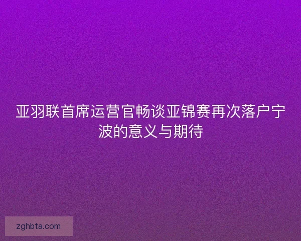 亚羽联首席运营官畅谈亚锦赛再次落户宁波的意义与期待