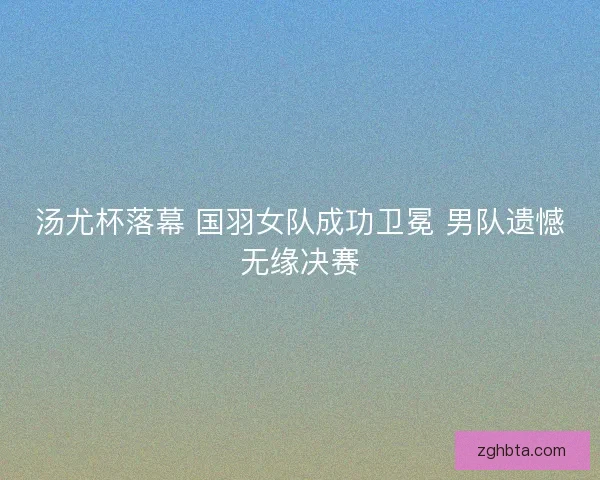 汤尤杯落幕 国羽女队成功卫冕 男队遗憾无缘决赛