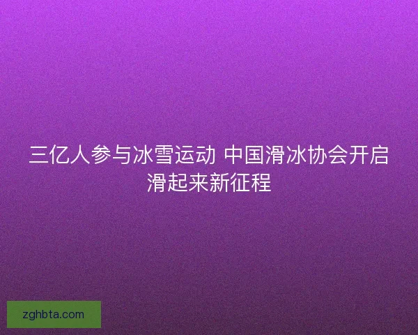 三亿人参与冰雪运动 中国滑冰协会开启滑起来新征程