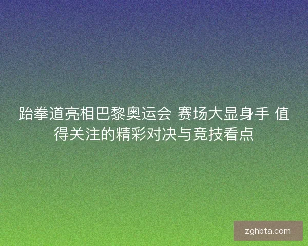 跆拳道亮相巴黎奥运会 赛场大显身手 值得关注的精彩对决与竞技看点