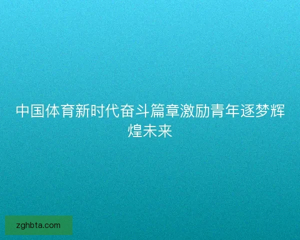 中国体育新时代奋斗篇章激励青年逐梦辉煌未来