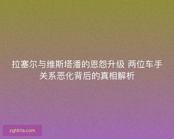 拉塞尔与维斯塔潘的恩怨升级 两位车手关系恶化背后的真相解析