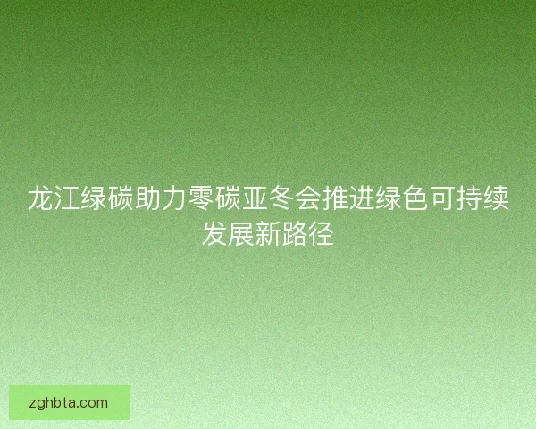 龙江绿碳助力零碳亚冬会推进绿色可持续发展新路径 龙江绿碳助力零碳亚冬会推进绿色可持续发展新路径