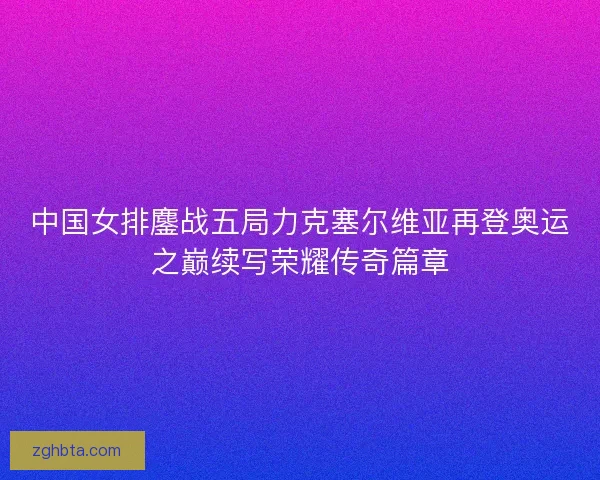 中国女排鏖战五局力克塞尔维亚再登奥运之巅续写荣耀传奇篇章