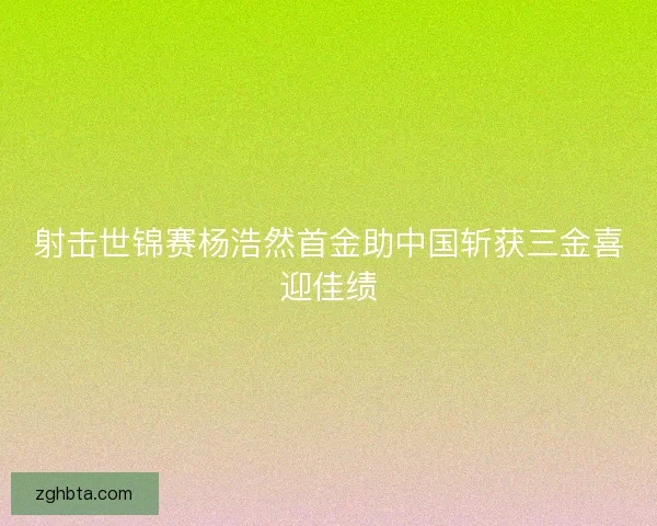 射击世锦赛杨浩然首金助中国斩获三金喜迎佳绩