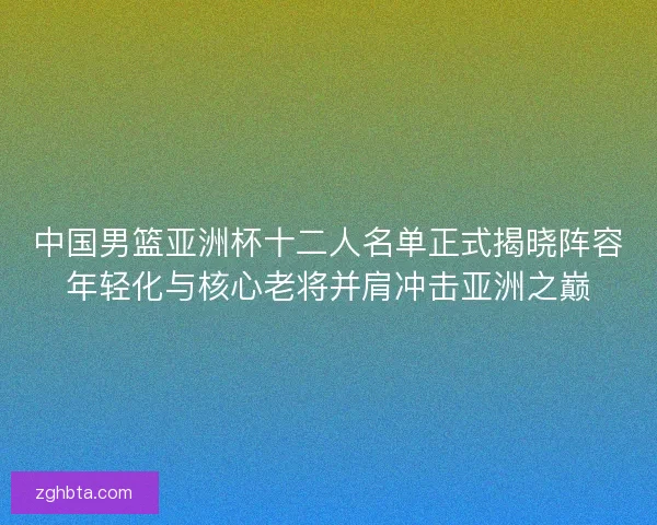 中国男篮亚洲杯十二人名单正式揭晓阵容年轻化与核心老将并肩冲击亚洲之巅