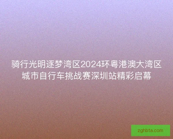 骑行光明逐梦湾区2024环粤港澳大湾区城市自行车挑战赛深圳站精彩启幕