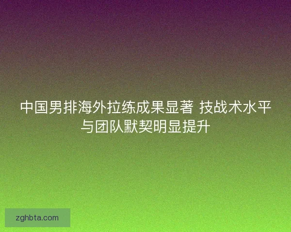 中国男排海外拉练成果显著 技战术水平与团队默契明显提升