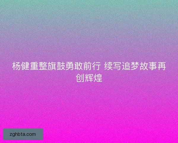 杨健重整旗鼓勇敢前行 续写追梦故事再创辉煌